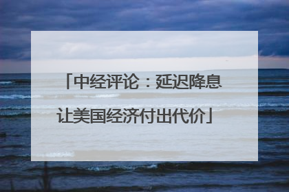 中经评论：延迟降息让美国经济付出代价