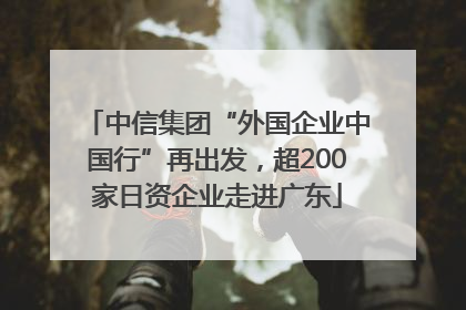 中信集团“外国企业中国行”再出发，超200家日资企业走进广东