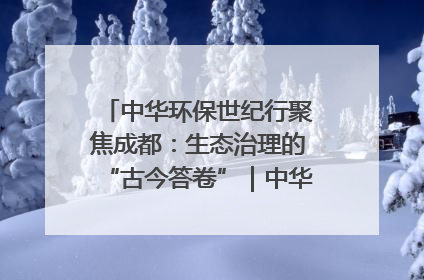 中华环保世纪行聚焦成都：生态治理的“古今答卷”｜中华环保世纪行