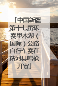 中国新疆第十七届环赛里木湖（国际）公路自行车赛在精河县鸣枪开赛