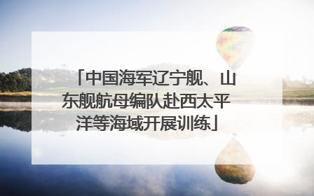 中国海军辽宁舰、山东舰航母编队赴西太平洋等海域开展训练