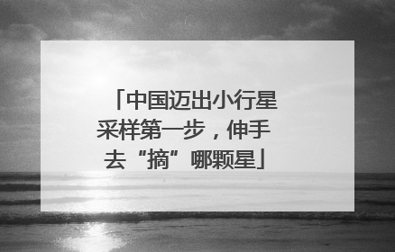 中国迈出小行星采样第一步，伸手去“摘”哪颗星