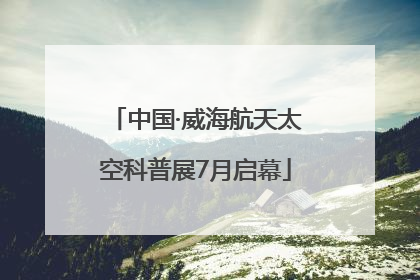 中国·威海航天太空科普展7月启幕