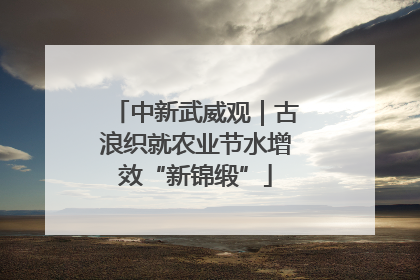 中新武威观｜古浪织就农业节水增效“新锦缎”