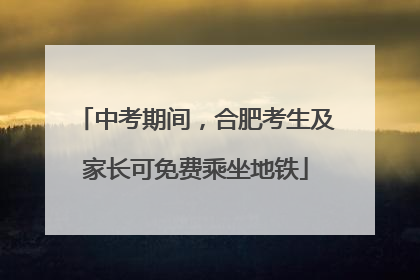 中考期间，合肥考生及家长可免费乘坐地铁
