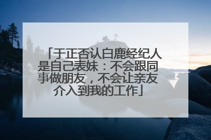 于正否认白鹿经纪人是自己表妹：不会跟同事做朋友，不会让亲友介入到我的工作