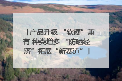产品升级 “软硬”兼有 种类增多 “防晒经济”拓展“新赛道”
