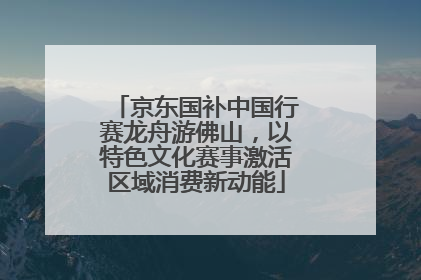 京东国补中国行赛龙舟游佛山，以特色文化赛事激活区域消费新动能