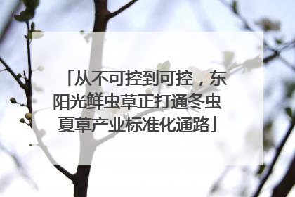从不可控到可控，东阳光鲜虫草正打通冬虫夏草产业标准化通路
