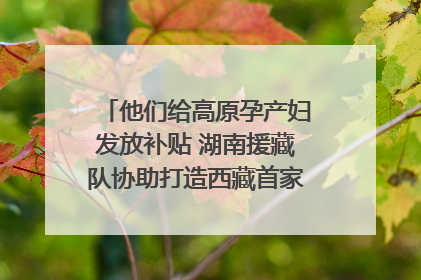 他们给高原孕产妇发放补贴 湖南援藏队协助打造西藏首家高原产儿协同中心