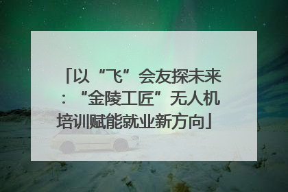 以“飞”会友探未来：“金陵工匠”无人机培训赋能就业新方向