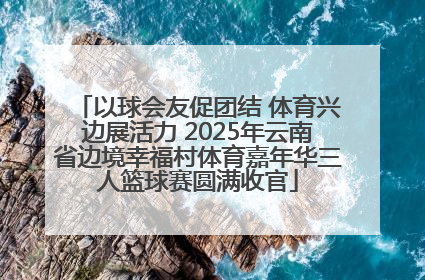 以球会友促团结 体育兴边展活力 2025年云南省边境幸福村体育嘉年华三人篮球赛圆满收官