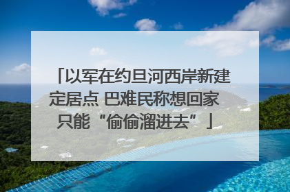 以军在约旦河西岸新建定居点 巴难民称想回家只能“偷偷溜进去”