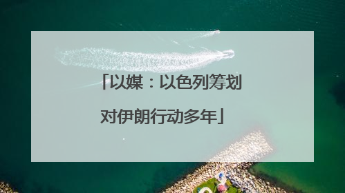 以媒：以色列筹划对伊朗行动多年