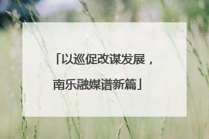 以巡促改谋发展，南乐融媒谱新篇
