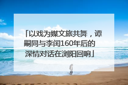 以戏为媒文旅共舞，谭嗣同与李闰160年后的深情对话在浏阳回响
