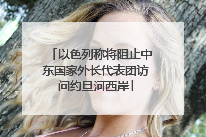 以色列称将阻止中东国家外长代表团访问约旦河西岸