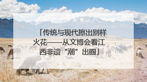 传统与现代擦出别样火花——从文博会看江西非遗“潮”出圈