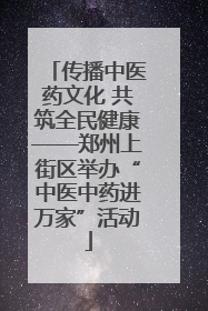 传播中医药文化 共筑全民健康——郑州上街区举办“中医中药进万家”活动