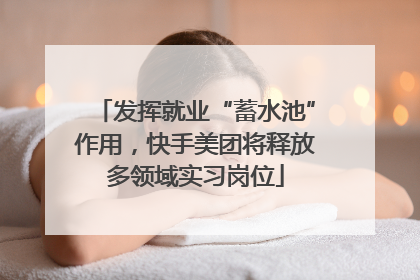 发挥就业“蓄水池”作用，快手美团将释放多领域实习岗位
