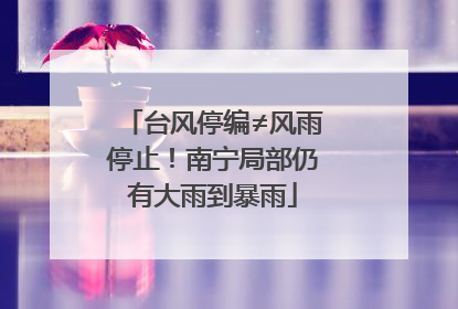 台风停编≠风雨停止！南宁局部仍有大雨到暴雨