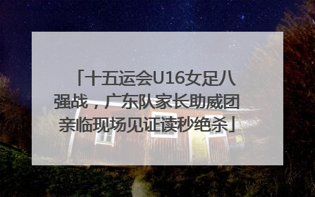 十五运会U16女足八强战，广东队家长助威团亲临现场见证读秒绝杀