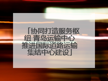 协同打造服务枢纽 青岛运输中心推进国际道路运输集结中心建设