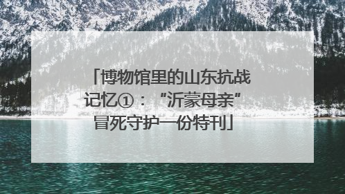 博物馆里的山东抗战记忆①：“沂蒙母亲”冒死守护一份特刊