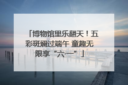 博物馆里乐翻天！五彩斑斓过端午 童趣无限享“六·一”
