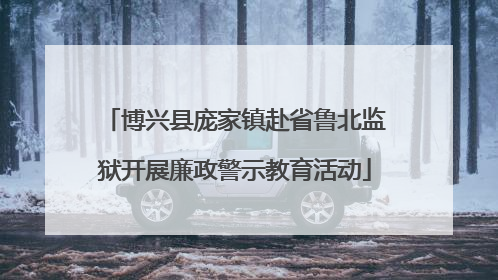 博兴县庞家镇赴省鲁北监狱开展廉政警示教育活动