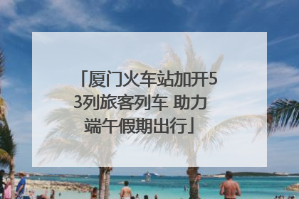 厦门火车站加开53列旅客列车 助力端午假期出行