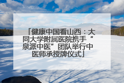 健康中国看山西：大同大学附属医院携手“泉派中医”团队举行中医师承授牌仪式