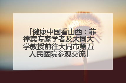 健康中国看山西：菲律宾专家学者及大同大学教授前往大同市第五人民医院参观交流