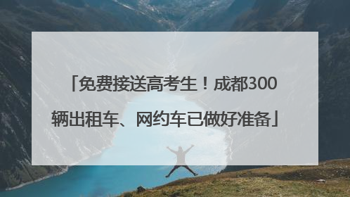 免费接送高考生！成都300辆出租车、网约车已做好准备