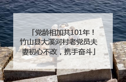 党龄相加共101年！竹山县大溪河村老党员夫妻初心不改，携手奋斗