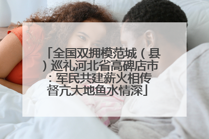 全国双拥模范城（县）巡礼河北省高碑店市：军民共建薪火相传 督亢大地鱼水情深