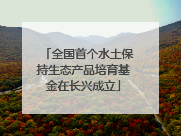 全国首个水土保持生态产品培育基金在长兴成立