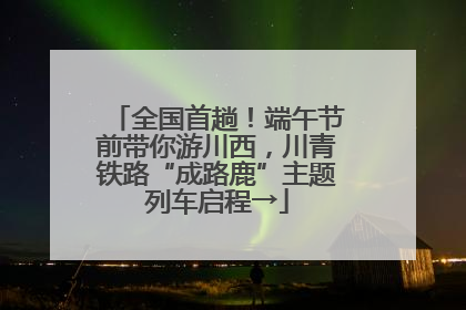 全国首趟！端午节前带你游川西，川青铁路“成路鹿”主题列车启程→