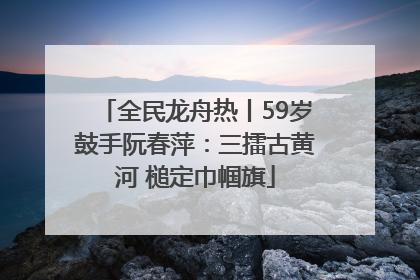 全民龙舟热丨59岁鼓手阮春萍：三擂古黄河 槌定巾帼旗