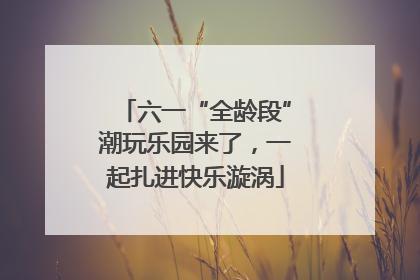 六一“全龄段”潮玩乐园来了，一起扎进快乐漩涡