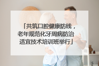 共筑口腔健康防线，老年规范化牙周病防治适宜技术培训班举行