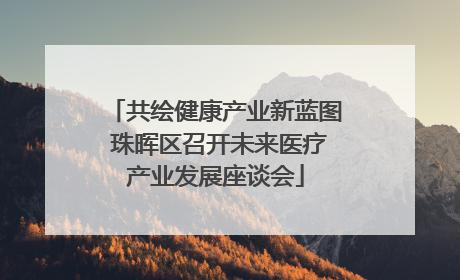 共绘健康产业新蓝图 珠晖区召开未来医疗产业发展座谈会