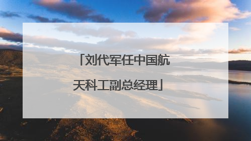 刘代军任中国航天科工副总经理