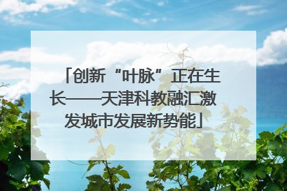 创新“叶脉”正在生长——天津科教融汇激发城市发展新势能