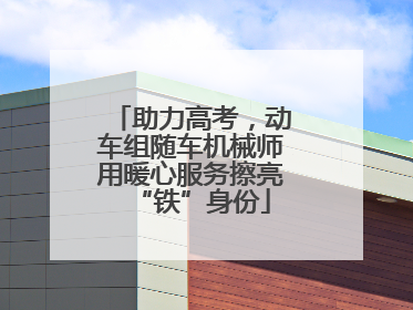 助力高考，动车组随车机械师用暖心服务擦亮“铁”身份