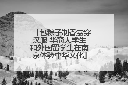 包粽子制香囊穿汉服 华裔大学生和外国留学生在南京体验中华文化