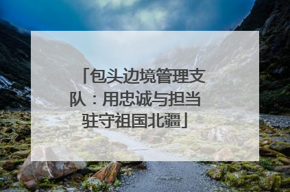 包头边境管理支队：用忠诚与担当驻守祖国北疆