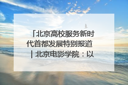 北京高校服务新时代首都发展特别报道｜北京电影学院：以光影为笔 绘就首都高质量发展新画卷