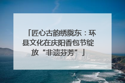 匠心古韵绣陇东：环县文化在庆阳香包节绽放“非遗芬芳”