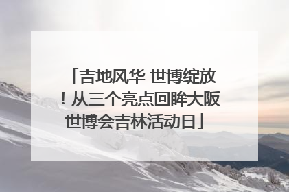 吉地风华 世博绽放！从三个亮点回眸大阪世博会吉林活动日